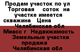 Продам участок по ул. Торговая, 9 соток, на участке имеется скважина › Цена ­ 1 350 000 - Челябинская обл., Миасс г. Недвижимость » Земельные участки продажа   . Челябинская обл.,Миасс г.